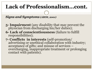 Lack of Professionalism…cont.
Signs and Symptoms (ABIM, 2001)

5- Impairment (any disability that may prevent the
  physician from discharging his/her duties);
6- Lack of conscientiousness (failure to fulfill
  responsibilities);
7- Conflicts in interests (self-promotion/
  advertising or unethical collaboration with industry;
  acceptance of gifts; and misuse of services –
  overcharging, inappropriate treatment or prolonging
  contact with patients).
 