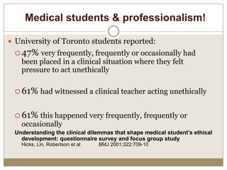 Medical students & professionalism!

 University of Toronto students reported:
  47% very frequently, frequently or occasionally had
   been placed in a clinical situation where they felt
   pressure to act unethically

  61% had witnessed a clinical teacher acting unethically


  61% this happened very frequently, frequently or
   occasionally
 Understanding the clinical dilemmas that shape medical student’s ethical
   development: questionnaire survey and focus group study
   Hicks, Lin, Robertson et al   BMJ 2001;322:709-10
 