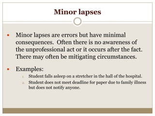 Minor lapses


   Minor lapses are errors but have minimal
    consequences. Often there is no awareness of
    the unprofessional act or it occurs after the fact.
    There may often be mitigating circumstances.

   Examples:
      1.   Student falls asleep on a stretcher in the hall of the hospital.
      2.   Student does not meet deadline for paper due to family illness
           but does not notify anyone.
 