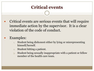 Critical events


   Critical events are serious events that will require
    immediate action by the supervisor. It is a clear
    violation of the code of conduct.

   Examples:
      1.   Student being dishonest either by lying or misrepresenting
           himself/herself.
      2.   Student hitting a patient.
      3.   Student being sexually inappropriate with a patient or fellow
           member of the health care team.
 