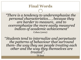 Final Words

“There is a tendency to underemphasize the
  personal characteristics… , because they
       are harder to measure, and to
 overemphasize the more easily measured
     indices of academic achievement”
                 Cohen (2002)

“Students tend to internalize and perpetuate
   the patterns of behaviour that surround
 them- the way they see people treating each
    other and the way they themselves are
                treated”.
                   TS Inui
 