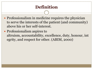 Definition

 Professionalism in medicine requires the physician
  to serve the interests of the patient (and community)
  above his or her self-interest.
 Professionalism aspires to
  altruism, accountability, excellence, duty, honour, int
  egrity, and respect for other. (ABIM, 2000)
 