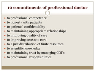 10 commitments of professional doctor

 to professional competence
 to honesty with patients
 to patients’ confidentiality
 to maintaining appropriate relationships
 to improving quality of care
 to improving access to care
 to a just distribution of finite resources
 to scientific knowledge
 to maintaining trust by managing COI’s
 to professional responsibilities
 