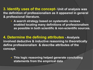 3. Identify uses of the concept- Unit of analysis was
the definition of professionalism as it appeared in general
& professional literature.
 A search strategy based on systematic reviews
enabled locating many definitions of professionalism
as possible in both scientific & non-scientific sources.
4. Determine the defining attributes - Analysis
involved deductive & inductive reasoning to theoretically
define professionalism & describe attributes of the
concept.
 This logic reasoning helped generate concluding
statements from the empirical data
 