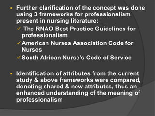  Further clarification of the concept was done
using 3 frameworks for professionalism
present in nursing literature:
 The RNAO Best Practice Guidelines for
professionalism
American Nurses Association Code for
Nurses
South African Nurse’s Code of Service
 Identification of attributes from the current
study & above frameworks were compared,
denoting shared & new attributes, thus an
enhanced understanding of the meaning of
professionalism
 
