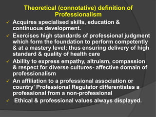 Theoretical (connotative) definition of
Professionalism
 Acquires specialised skills, education &
continuous development.
 Exercises high standards of professional judgment
which form the foundation to perform competently
& at a mastery level; thus ensuring delivery of high
standard & quality of health care
 Ability to express empathy, altruism, compassion
& respect for diverse cultures- affective domain of
professionalism
 An affiliation to a professional association or
country’ Professional Regulator differentiates a
professional from a non-professional
 Ethical & professional values always displayed.
 