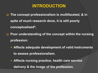INTRODUCTION
 The concept professionalism is multifaceted, & in
spite of much research done, it is still poorly
conceptualised4.
 Poor understanding of the concept within the nursing
profession:
 Affects adequate development of valid instruments
to assess professionalism.
 Affects nursing practice, health care service
delivery & the image of the profession.
 