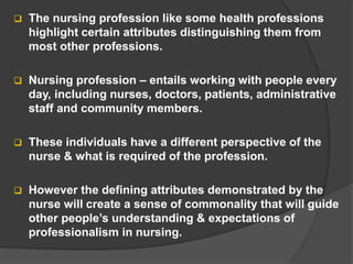  The nursing profession like some health professions
highlight certain attributes distinguishing them from
most other professions.
 Nursing profession – entails working with people every
day, including nurses, doctors, patients, administrative
staff and community members.
 These individuals have a different perspective of the
nurse & what is required of the profession.
 However the defining attributes demonstrated by the
nurse will create a sense of commonality that will guide
other people’s understanding & expectations of
professionalism in nursing.
 