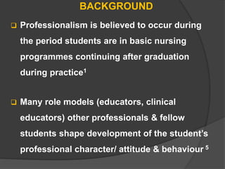 BACKGROUND
 Professionalism is believed to occur during
the period students are in basic nursing
programmes continuing after graduation
during practice1
 Many role models (educators, clinical
educators) other professionals & fellow
students shape development of the student’s
professional character/ attitude & behaviour 5
 