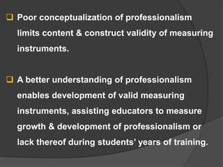  Poor conceptualization of professionalism
limits content & construct validity of measuring
instruments.
 A better understanding of professionalism
enables development of valid measuring
instruments, assisting educators to measure
growth & development of professionalism or
lack thereof during students’ years of training.
 