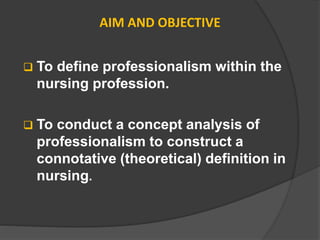 AIM AND OBJECTIVE
 To define professionalism within the
nursing profession.
 To conduct a concept analysis of
professionalism to construct a
connotative (theoretical) definition in
nursing.
 