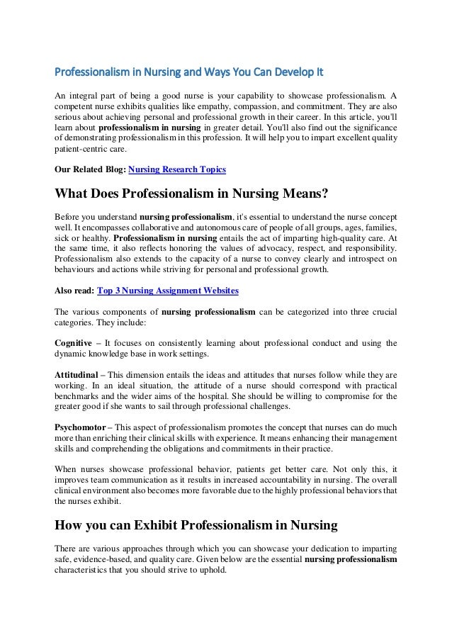Professionalism in Nursing and Ways You Can Develop It
An integral part of being a good nurse is your capability to showcase professionalism. A
competent nurse exhibits qualities like empathy, compassion, and commitment. They are also
serious about achieving personal and professional growth in their career. In this article, you'll
learn about professionalism in nursing in greater detail. You'll also find out the significance
of demonstrating professionalism in this profession. It will help you to impart excellent quality
patient-centric care.
Our Related Blog: Nursing Research Topics
What Does Professionalism in Nursing Means?
Before you understand nursing professionalism, it's essential to understand the nurse concept
well. It encompasses collaborative and autonomous care of people of all groups, ages, families,
sick or healthy. Professionalism in nursing entails the act of imparting high-quality care. At
the same time, it also reflects honoring the values of advocacy, respect, and responsibility.
Professionalism also extends to the capacity of a nurse to convey clearly and introspect on
behaviours and actions while striving for personal and professional growth.
Also read: Top 3 Nursing Assignment Websites
The various components of nursing professionalism can be categorized into three crucial
categories. They include:
Cognitive – It focuses on consistently learning about professional conduct and using the
dynamic knowledge base in work settings.
Attitudinal – This dimension entails the ideas and attitudes that nurses follow while they are
working. In an ideal situation, the attitude of a nurse should correspond with practical
benchmarks and the wider aims of the hospital. She should be willing to compromise for the
greater good if she wants to sail through professional challenges.
Psychomotor – This aspect of professionalism promotes the concept that nurses can do much
more than enriching their clinical skills with experience. It means enhancing their management
skills and comprehending the obligations and commitments in their practice.
When nurses showcase professional behavior, patients get better care. Not only this, it
improves team communication as it results in increased accountability in nursing. The overall
clinical environment also becomes more favorable due to the highly professional behaviors that
the nurses exhibit.
How you can Exhibit Professionalism in Nursing
There are various approaches through which you can showcase your dedication to imparting
safe, evidence-based, and quality care. Given below are the essential nursing professionalism
characteristics that you should strive to uphold.
 