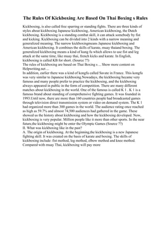 The Rules Of Kickboxing Are Based On Thai Boxing s Rules
Kickboxing, is also called free sparring or standing fights. There are three kinds of
styles about kickboxing Japanese kickboxing, American kickboxing, the Dutch
kickboxing. Kickboxing is a standing combat skill, it can attack somebody by fist
and kicking. Kickboxing can be divided into 2 kinds with a narrow meaning and
generalized meaning. The narrow kickboxingmeans Japanese kickboxing and
American kickboxing. It combines the skills of karate, muay thaiand boxing. The
generalized kickboxing means a kind of kung fu which allows to use fist and leg
attack at the same time, like muay thai, french kicks and karate. In English,
kickboxing is called KB for short. (Source ??)
The rules of kickboxing are based on Thai Boxing s ... Show more content on
Helpwriting.net ...
In addition, earlier there was a kind of kongfu called Savate in France. This kongfu
was very similar to Japanese kickboxing.Nowadays, the kickboxing became very
famous and many people prefer to practice the kickboxing, and the kickboxing
always appeared in public in the form of competition. There are many different
matches about kickboxing in the world. One of the famous is called K 1 . K 1 is a
famous brand about standing of comprehensive fighting games. It was founded in
1993.Until now, there are more than 160 countries people had broadcasted games
through television direct transmission system or video on demand system. The K 1
had organized more than 300 games in the world. The audience rating once reached
as high as 59.7% and almost 74,500 audiences had gathered in the game. These
showed us the history about kickboxing and how the kickboxing developed. Now,
kickboxing is very popular. Million people like it more than other sports. In the near
future,the kickboxing might be enter the Olympic Games (Source ??)
II. What was kickboxing like in the past?
A. The origin of kickboxing. At the beginning,the kickboxing is a new Japanese
fighting skill. It was created on the basis of karate and boxing. The skills of
kickboxing include: fist method, leg method, elbow method and knee method.
Compared with muay Thai, kickboxing will pay more
 