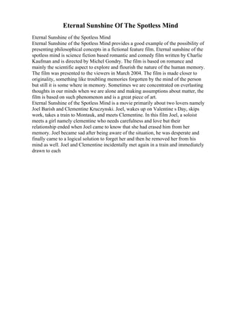 Eternal Sunshine Of The Spotless Mind
Eternal Sunshine of the Spotless Mind
Eternal Sunshine of the Spotless Mind provides a good example of the possibility of
presenting philosophical concepts in a fictional feature film. Eternal sunshine of the
spotless mind is science fiction based romantic and comedy film written by Charlie
Kaufman and is directed by Michel Gondry. The film is based on romance and
mainly the scientific aspect to explore and flourish the nature of the human memory.
The film was presented to the viewers in March 2004. The film is made closer to
originality, something like troubling memories forgotten by the mind of the person
but still it is some where in memory. Sometimes we are concentrated on everlasting
thoughts in our minds when we are alone and making assumptions about matter, the
film is based on such phenomenon and is a great piece of art.
Eternal Sunshine of the Spotless Mind is a movie primarily about two lovers namely
Joel Barish and Clementine Kruczynski. Joel, wakes up on Valentine s Day, skips
work, takes a train to Montauk, and meets Clementine. In this film Joel, a soloist
meets a girl namely clementine who needs carefulness and love but their
relationship ended when Joel came to know that she had erased him from her
memory. Joel became sad after being aware of the situation, he was desperate and
finally came to a logical solution to forget her and then he removed her from his
mind as well. Joel and Clementine incidentally met again in a train and immediately
drawn to each
 