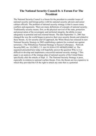 The National Security Council Is A Forum For The
President
The National Security Council is a forum for the president to consider issues of
national security and foreign policy with his national security advisers and senior
cabinet officials. The problem of national security strategy is that it causes many
conflicts and arguments. There are many definitions of concepts of national security.
Traditionally security means, first, as the physical survival of the state, protection
and preservation of the sovereignty and territorial integrity, the ability to react
adequately to potential and real external threats. The date September 11, 2001 has
changed the way the world began to perceive their own security threats and related to
these threats. As for security and US approach, the White House has released its new
National Security Strategy in 2002 establishing a pattern for eventual war against
terrorism. ( The Whitehouse National Strategy to Secure Cyberspace. . Network
Security2002, no. 10 (2002): 2 3. doi:10.1016/s1353 4858(02)10002 x). The
argument presented here today will hopefully answer the question Why is it so
difficult to develop and implement a successful national security strategy ? This
paper is an analysis of the strategy plan of national security of the United States
specifically after the attacks of Sept. 11. The National Security Strategy is poor,
especially in relation to national warfare threats. First, the threats are too expansive in
which they provided the US the right to attack any state that is a potential
 