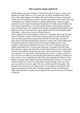 The Lord Is Good And Evil
Psalms begins with many metaphors. The Lord continues to make covenants with
prophets on Earth. Psalms are very short; they are pretty straightforward, unlike
many of the other chapters of the Bible. The Lord continues to listen to his people
as they ask for his forgiveness and pity. Sacrifices are made for the Lord to show their
worshipping ways. Psalmscontinues in a happy uplifting tone, where the people
continue to ask for forgiveness because the people have finally praised Godthe way
God always wanted them to. The Lord accepts the prays of his people and grants
them with forgiveness. The assembly of the people was gathered and judged by their
righteous God, not allowing men to repent against God. God, honoring the people
who admire... Show more content on Helpwriting.net ...
God is good but he also has complete control over everything. The Song of Songs,
which is Solomon s, begins with woman speaking seducing words for the King.
They ask many questions and expect many answers from the king. They have
many gifts for the King and the King continues to speak to the women telling them
how beautiful they are. They believe to be the most valuable women in the
kingdom, seducing many different men across. The time of singing is upon the
people and spring arrives. The man and woman are very happy with each other;
they continue to speak with each other on where their heart sets. The women begin
to notice many different things from the forest, and she notices that it is Solomon.
The woman is very interested in what Solomon has to offer. I m quite confused, I
can t tell if she was talking to herself during that episode or talking to someone else.
The woman is very worried that her beloved is near and thrills her with love. She
begins to imagine many different outcomes that include her beloved. I m not sure
who her beloved is or what it is at that matter. Songs of Songs is the exact same
story over and over and over again. The city is now lonely, but the people of the
provinces have become slaves. Judah is now in exile and the woman dread what
might come upon the nations next. Jerusalem s people fell into sin and became
filthy. God has killed everyone who was good in our eyes but not in his, Zion begins
to talk bad
 
