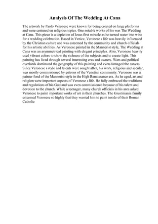 Analysis Of The Wedding At Cana
The artwork by Paolo Veronese were known for being created on large platforms
and were centered on religious topics. One notable works of his was The Wedding
at Cana. This piece is a depiction of Jesus first miracle as he turned water into wine
for a wedding celebration. Based in Venice, Veronese s life was heavily influenced
by the Christian culture and was esteemed by the community and church officials
for his artistic abilities. As Veronese painted in the Mannerist style, The Wedding at
Cana was an asymmetrical painting with elegant principles. Also, Veronese heavily
used vibrant colors to show the richness of the subjects and to create light. This
painting has lived through several interesting eras and owners. Wars and political
overlords dominated the geography of this painting and even damaged the canvas.
Since Veronese s style and talents were sought after, his work, religious and secular,
was mostly commissioned by patrons of the Venetian community. Veronese was a
painter fond of the Mannerist style in the High Renaissance era. As he aged, art and
religion were important aspects of Veronese s life. He fully embraced the traditions
and regulations of his God and was even commissioned because of his talent and
devotion to the church. While a teenager, many church officials in his area asked
Veronese to paint important works of art in their churches. The Giustiniania family
esteemed Veronese so highly that they wanted him to paint inside of their Roman
Catholic
 