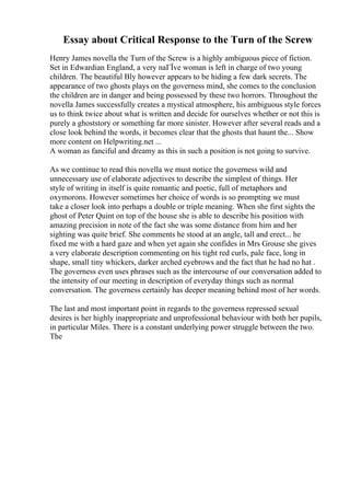 Essay about Critical Response to the Turn of the Screw
Henry James novella the Turn of the Screw is a highly ambiguous piece of fiction.
Set in Edwardian England, a very naГЇve woman is left in charge of two young
children. The beautiful Bly however appears to be hiding a few dark secrets. The
appearance of two ghosts plays on the governess mind, she comes to the conclusion
the children are in danger and being possessed by these two horrors. Throughout the
novella James successfully creates a mystical atmosphere, his ambiguous style forces
us to think twice about what is written and decide for ourselves whether or not this is
purely a ghoststory or something far more sinister. However after several reads and a
close look behind the words, it becomes clear that the ghosts that haunt the... Show
more content on Helpwriting.net ...
A woman as fanciful and dreamy as this in such a position is not going to survive.
As we continue to read this novella we must notice the governess wild and
unnecessary use of elaborate adjectives to describe the simplest of things. Her
style of writing in itself is quite romantic and poetic, full of metaphors and
oxymorons. However sometimes her choice of words is so prompting we must
take a closer look into perhaps a double or triple meaning. When she first sights the
ghost of Peter Quint on top of the house she is able to describe his position with
amazing precision in note of the fact she was some distance from him and her
sighting was quite brief. She comments he stood at an angle, tall and erect... he
fixed me with a hard gaze and when yet again she confides in Mrs Grouse she gives
a very elaborate description commenting on his tight red curls, pale face, long in
shape, small tiny whickers, darker arched eyebrows and the fact that he had no hat .
The governess even uses phrases such as the intercourse of our conversation added to
the intensity of our meeting in description of everyday things such as normal
conversation. The governess certainly has deeper meaning behind most of her words.
The last and most important point in regards to the governess repressed sexual
desires is her highly inappropriate and unprofessional behaviour with both her pupils,
in particular Miles. There is a constant underlying power struggle between the two.
The
 