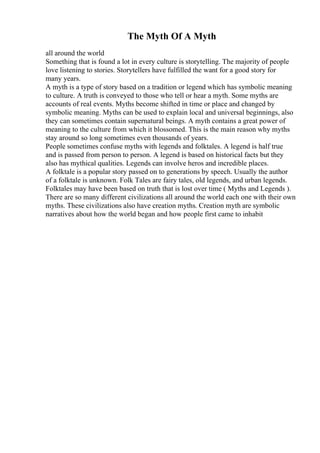 The Myth Of A Myth
all around the world
Something that is found a lot in every culture is storytelling. The majority of people
love listening to stories. Storytellers have fulfilled the want for a good story for
many years.
A myth is a type of story based on a tradition or legend which has symbolic meaning
to culture. A truth is conveyed to those who tell or hear a myth. Some myths are
accounts of real events. Myths become shifted in time or place and changed by
symbolic meaning. Myths can be used to explain local and universal beginnings, also
they can sometimes contain supernatural beings. A myth contains a great power of
meaning to the culture from which it blossomed. This is the main reason why myths
stay around so long sometimes even thousands of years.
People sometimes confuse myths with legends and folktales. A legend is half true
and is passed from person to person. A legend is based on historical facts but they
also has mythical qualities. Legends can involve heros and incredible places.
A folktale is a popular story passed on to generations by speech. Usually the author
of a folktale is unknown. Folk Tales are fairy tales, old legends, and urban legends.
Folktales may have been based on truth that is lost over time ( Myths and Legends ).
There are so many different civilizations all around the world each one with their own
myths. These civilizations also have creation myths. Creation myth are symbolic
narratives about how the world began and how people first came to inhabit
 