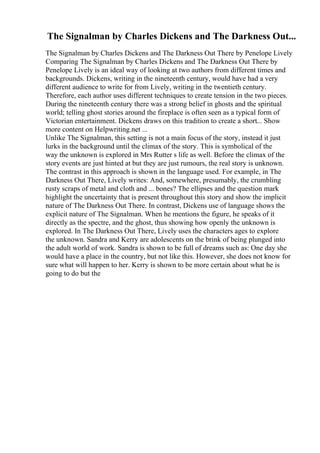 The Signalman by Charles Dickens and The Darkness Out...
The Signalman by Charles Dickens and The Darkness Out There by Penelope Lively
Comparing The Signalman by Charles Dickens and The Darkness Out There by
Penelope Lively is an ideal way of looking at two authors from different times and
backgrounds. Dickens, writing in the nineteenth century, would have had a very
different audience to write for from Lively, writing in the twentieth century.
Therefore, each author uses different techniques to create tension in the two pieces.
During the nineteenth century there was a strong belief in ghosts and the spiritual
world; telling ghost stories around the fireplace is often seen as a typical form of
Victorian entertainment. Dickens draws on this tradition to create a short... Show
more content on Helpwriting.net ...
Unlike The Signalman, this setting is not a main focus of the story, instead it just
lurks in the background until the climax of the story. This is symbolical of the
way the unknown is explored in Mrs Rutter s life as well. Before the climax of the
story events are just hinted at but they are just rumours, the real story is unknown.
The contrast in this approach is shown in the language used. For example, in The
Darkness Out There, Lively writes: And, somewhere, presumably, the crumbling
rusty scraps of metal and cloth and ... bones? The ellipses and the question mark
highlight the uncertainty that is present throughout this story and show the implicit
nature of The Darkness Out There. In contrast, Dickens use of language shows the
explicit nature of The Signalman. When he mentions the figure, he speaks of it
directly as the spectre, and the ghost, thus showing how openly the unknown is
explored. In The Darkness Out There, Lively uses the characters ages to explore
the unknown. Sandra and Kerry are adolescents on the brink of being plunged into
the adult world of work. Sandra is shown to be full of dreams such as: One day she
would have a place in the country, but not like this. However, she does not know for
sure what will happen to her. Kerry is shown to be more certain about what he is
going to do but the
 