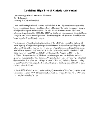 Louisiana High School Athletic Association
Louisiana High School Athletic Association
Coty Kibodeaux
February 8, 2015 Introduction
The Louisiana High School Athletic Association (LHSAA) was formed in order to
better regulate and develop the high school athletics of the state. It currently governs
all high school sports for Louisiana, for both males and females and will soon
celebrate its centennial in 2020. The LHSAA finally got its permanent home in Baton
Rouge in 2010 and currently governs 16 different sports with various classifications
based on school enrollment. History
The inception of the idea for the formation of the LHSAA occurred in October of
1920: a group of high school principals met in Baton Rouge after deciding that high
school athletics did not have a proper amount of development and regulation. C. A.
Ives initially appointed a committee to draft a constitution for the association and
those members were P.H. Griffith, S. M. Brame, P.C. Rogers, and Grover C.
Koffman. This committee decided that membership within the LHSAA included
approved high schools within the state. Originally, there was only one type of school
classification: Schools with 110 boys or more (Class 1A) and schools with 110 boys
or less (Class B). The original schools had to give up the large sum of $2.00 to be a
member of the LHSAA.
In about 1930, Class 2A (more than 300 boys) was added. Class C (45 boys or less)
was created later in 1949. Three more classifications were added in 1954, 1971, and
1991 to give a total of seven
 