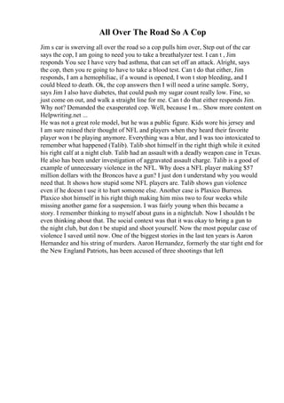 All Over The Road So A Cop
Jim s car is swerving all over the road so a cop pulls him over, Step out of the car
says the cop, I am going to need you to take a breathalyzer test. I can t , Jim
responds You see I have very bad asthma, that can set off an attack. Alright, says
the cop, then you re going to have to take a blood test. Can t do that either, Jim
responds, I am a hemophiliac, if a wound is opened, I won t stop bleeding, and I
could bleed to death. Ok, the cop answers then I will need a urine sample. Sorry,
says Jim I also have diabetes, that could push my sugar count really low. Fine, so
just come on out, and walk a straight line for me. Can t do that either responds Jim.
Why not? Demanded the exasperated cop. Well, because I m... Show more content on
Helpwriting.net ...
He was not a great role model, but he was a public figure. Kids wore his jersey and
I am sure ruined their thought of NFL and players when they heard their favorite
player won t be playing anymore. Everything was a blur, and I was too intoxicated to
remember what happened (Talib). Talib shot himself in the right thigh while it exited
his right calf at a night club. Talib had an assault with a deadly weapon case in Texas.
He also has been under investigation of aggravated assault charge. Talib is a good of
example of unnecessary violence in the NFL. Why does a NFL player making $57
million dollars with the Broncos have a gun? I just don t understand why you would
need that. It shows how stupid some NFL players are. Talib shows gun violence
even if he doesn t use it to hurt someone else. Another case is Plaxico Burress.
Plaxico shot himself in his right thigh making him miss two to four weeks while
missing another game for a suspension. I was fairly young when this became a
story. I remember thinking to myself about guns in a nightclub. Now I shouldn t be
even thinking about that. The social context was that it was okay to bring a gun to
the night club, but don t be stupid and shoot yourself. Now the most popular case of
violence I saved until now. One of the biggest stories in the last ten years is Aaron
Hernandez and his string of murders. Aaron Hernandez, formerly the star tight end for
the New England Patriots, has been accused of three shootings that left
 