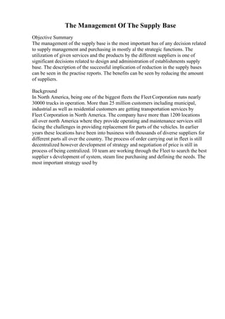The Management Of The Supply Base
Objective Summary
The management of the supply base is the most important bas of any decision related
to supply management and purchasing in mostly al the strategic functions. The
utilization of given services and the products by the different suppliers is one of
significant decisions related to design and administration of establishments supply
base. The description of the successful implication of reduction in the supply bases
can be seen in the practise reports. The benefits can be seen by reducing the amount
of suppliers.
Background
In North America, being one of the biggest fleets the Fleet Corporation runs nearly
30000 trucks in operation. More than 25 million customers including municipal,
industrial as well as residential customers are getting transportation services by
Fleet Corporation in North America. The company have more than 1200 locations
all over north America where they provide operating and maintenance services still
facing the challenges in providing replacement for parts of the vehicles. In earlier
years these locations have been into business with thousands of diverse suppliers for
different parts all over the country. The process of order carrying out in fleet is still
decentralized however development of strategy and negotiation of price is still in
process of being centralized. 10 team are working through the Fleet to search the best
supplier s development of system, steam line purchasing and defining the needs. The
most important strategy used by
 