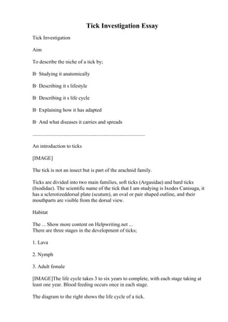 Tick Investigation Essay
Tick Investigation
Aim
To describe the niche of a tick by;
В· Studying it anatomically
В· Describing it s lifestyle
В· Describing it s life cycle
В· Explaining how it has adapted
В· And what diseases it carries and spreads
.......................................................................................
An introduction to ticks
[IMAGE]
The tick is not an insect but is part of the arachnid family.
Ticks are divided into two main families, soft ticks (Argasidae) and hard ticks
(Ixodidae). The scientific name of the tick that I am studying is Ixodes Canisuga, it
has a sclerotizeddorsal plate (scutum), an oval or pair shaped outline, and their
mouthparts are visible from the dorsal view.
Habitat
The ... Show more content on Helpwriting.net ...
There are three stages in the development of ticks;
1. Lava
2. Nymph
3. Adult female
[IMAGE]The life cycle takes 3 to six years to complete, with each stage taking at
least one year. Blood feeding occurs once in each stage.
The diagram to the right shows the life cycle of a tick.
 