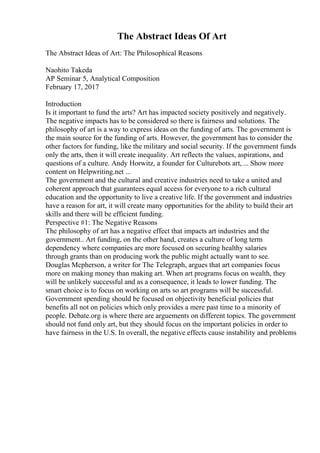 The Abstract Ideas Of Art
The Abstract Ideas of Art: The Philosophical Reasons
Naohito Takeda
AP Seminar 5, Analytical Composition
February 17, 2017
Introduction
Is it important to fund the arts? Art has impacted society positively and negatively.
The negative impacts has to be considered so there is fairness and solutions. The
philosophy of art is a way to express ideas on the funding of arts. The government is
the main source for the funding of arts. However, the government has to consider the
other factors for funding, like the military and social security. If the government funds
only the arts, then it will create inequality. Art reflects the values, aspirations, and
questions of a culture. Andy Horwitz, a founder for Culturebots art, ... Show more
content on Helpwriting.net ...
The government and the cultural and creative industries need to take a united and
coherent approach that guarantees equal access for everyone to a rich cultural
education and the opportunity to live a creative life. If the government and industries
have a reason for art, it will create many opportunities for the ability to build their art
skills and there will be efficient funding.
Perspective #1: The Negative Reasons
The philosophy of art has a negative effect that impacts art industries and the
government.. Art funding, on the other hand, creates a culture of long term
dependency where companies are more focused on securing healthy salaries
through grants than on producing work the public might actually want to see.
Douglas Mcpherson, a writer for The Telegraph, argues that art companies focus
more on making money than making art. When art programs focus on wealth, they
will be unlikely successful and as a consequence, it leads to lower funding. The
smart choice is to focus on working on arts so art programs will be successful.
Government spending should be focused on objectivity beneficial policies that
benefits all not on policies which only provides a mere past time to a minority of
people. Debate.org is where there are arguements on different topics. The government
should not fund only art, but they should focus on the important policies in order to
have fairness in the U.S. In overall, the negative effects cause instability and problems
 