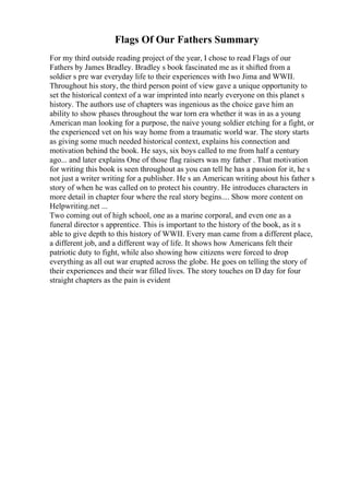 Flags Of Our Fathers Summary
For my third outside reading project of the year, I chose to read Flags of our
Fathers by James Bradley. Bradley s book fascinated me as it shifted from a
soldier s pre war everyday life to their experiences with Iwo Jima and WWII.
Throughout his story, the third person point of view gave a unique opportunity to
set the historical context of a war imprinted into nearly everyone on this planet s
history. The authors use of chapters was ingenious as the choice gave him an
ability to show phases throughout the war torn era whether it was in as a young
American man looking for a purpose, the naive young soldier etching for a fight, or
the experienced vet on his way home from a traumatic world war. The story starts
as giving some much needed historical context, explains his connection and
motivation behind the book. He says, six boys called to me from half a century
ago... and later explains One of those flag raisers was my father . That motivation
for writing this book is seen throughout as you can tell he has a passion for it, he s
not just a writer writing for a publisher. He s an American writing about his father s
story of when he was called on to protect his country. He introduces characters in
more detail in chapter four where the real story begins.... Show more content on
Helpwriting.net ...
Two coming out of high school, one as a marine corporal, and even one as a
funeral director s apprentice. This is important to the history of the book, as it s
able to give depth to this history of WWII. Every man came from a different place,
a different job, and a different way of life. It shows how Americans felt their
patriotic duty to fight, while also showing how citizens were forced to drop
everything as all out war erupted across the globe. He goes on telling the story of
their experiences and their war filled lives. The story touches on D day for four
straight chapters as the pain is evident
 