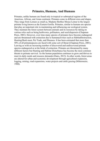 Primates, Humans, And Humans
Primates, unlike humans are found only in tropical or subtropical regions of the
Americas, African, and Asian continent. Primates come in different sizes and shapes.
They range from Lemurs as small as, Madame Berthes Mouse Lemur to the largest
primate living known as the Eastern Gorilla. Primates, similar to humans are species
that play an important role in maintaining and influencing our ecological system.
They maintain the forest system between animals and its resources by taking on
various roles such as being herbivores, pollinators, and seed dispersers (Chapman
Peres, 2001). However, over time many species of primates have become endangered
and are threatened with extinction due to humanactivities such as HabitatDestruction,
Hunting/Bush meat, Pet Trade, and Diseases. It has been estimated that more than
50% of all primatespecies are faced with some sort of threat (Chapman Peres, 2001).
Leaving us with an increasing number of discovered and undiscovered primate
species endangered or at the brink of extinction. Primates are threatened by many
different factors but Hunting and Habitat Disturbance has become the most common
threats to primate survival. As the human population continues to grow and thrives to
meet its daily needs and resource demands (Oates, 2013). In other words, forest areas
are altered for urban and economic development through agricultural expansion,
logging, mining, road expansions, water projects and cattle grazing (Mittermeier,
1988).
 