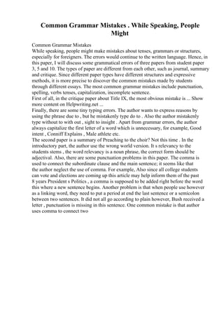 Common Grammar Mistakes . While Speaking, People
Might
Common Grammar Mistakes
While speaking, people might make mistakes about tenses, grammars or structures,
especially for foreigners. The errors would continue to the written language. Hence, in
this paper, I will discuss some grammatical errors of three papers from student paper
3, 5 and 10. The types of paper are different from each other, such as journal, summary
and critique. Since different paper types have different structures and expressive
methods, it is more precise to discover the common mistakes made by students
through different essays. The most common grammar mistakes include punctuation,
spelling, verbs tenses, capitalization, incomplete sentence.
First of all, in the critique paper about Title IX, the most obvious mistake is ... Show
more content on Helpwriting.net ...
Finally, there are some tiny typing errors. The author wants to express reasons by
using the phrase due to , but he mistakenly type do to . Also the author mistakenly
type without to with out , sight to insight . Apart from grammar errors, the author
always capitalize the first letter of a word which is unnecessary, for example, Good
intent , Conniff Explains , Male athlete etc.
The second paper is a summary of Preaching to the choir? Not this time . In the
introductory part, the author use the wrong world version. It s relevancy to the
students stems , the word relevancy is a noun phrase, the correct form should be
adjectival. Also, there are some punctuation problems in this paper. The comma is
used to connect the subordinate clause and the main sentence; it seems like that
the author neglect the use of comma. For example, Also since all college students
can vote and elections are coming up this article may help inform them of the past
8 years President s Politics , a comma is supposed to be added right before the word
this where a new sentence begins. Another problem is that when people use however
as a linking word, they need to put a period at end the last sentence or a semicolon
between two sentences. It did not all go according to plain however, Bush received a
letter , punctuation is missing in this sentence. One common mistake is that author
uses comma to connect two
 