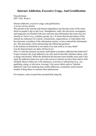 Internet Addiction, Excessive Usage, And Gratification
Nisaa Kirtman
PSY 7102, Week 4
Internet addiction, excessive usage, and gratification:
A review of two articles
The growth of the internet and internet dependency has become some of the many
facets in people?s day to day lives. Smartphones, radio, the television, newspapers,
and magazines are flooded with news and non stop information that some may not
classify as ?news? (e.g., celebrity gossip, etc.). It seems that the prevalence of the
internet are indicators of a nation, communities, organizations, or individuals who
have become a members of the information society, or have entered the information
era. This prevalence of the internet begs the following questions:
Is the Internet as beneficial to our future lives and work as we may think?
Can the Internet harm our daily off line lives?
How is it that the internet can entice individuals to produce addiction like behaviors?
In past research, the word addiction was only used to describe substance abuse, such
as drugs and alcohol. While the definition has become more broadly used, and is less
rigid, the addiction behaviors seen with excessive internet use have been shown with
similarly abusive behaviors with substances, activities or interactions (e.g., sex,
gambling, eating, or television viewing). Like newer labels such as ?internet
addiction? and even studying mass media addictions, researchers used research
models of drug abuse to examine these phenomena.
For instance, some research has assumed that using the
 