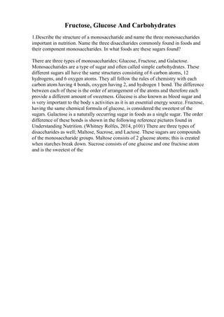 Fructose, Glucose And Carbohydrates
1.Describe the structure of a monosaccharide and name the three monosaccharides
important in nutrition. Name the three disaccharides commonly found in foods and
their component monosaccharides. In what foods are these sugars found?
There are three types of monosaccharides; Glucose, Fructose, and Galactose.
Monosaccharides are a type of sugar and often called simple carbohydrates. These
different sugars all have the same structures consisting of 6 carbon atoms, 12
hydrogens, and 6 oxygen atoms. They all follow the rules of chemistry with each
carbon atom having 4 bonds, oxygen having 2, and hydrogen 1 bond. The difference
between each of these is the order of arrangement of the atoms and therefore each
provide a different amount of sweetness. Glucose is also known as blood sugar and
is very important to the body s activities as it is an essential energy source. Fructose,
having the same chemical formula of glucose, is considered the sweetest of the
sugars. Galactose is a naturally occurring sugar in foods as a single sugar. The order
difference of these bonds is shown in the following reference pictures found in
Understanding Nutrition. (Whitney Rolfes, 2014, p101) There are three types of
disaccharides as well; Maltose, Sucrose, and Lactose. These sugars are compounds
of the monosaccharide groups. Maltose consists of 2 glucose atoms; this is created
when starches break down. Sucrose consists of one glucose and one fructose atom
and is the sweetest of the
 