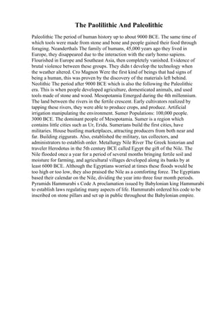 The Paolilithic And Paleolithic
Paleolithic The period of human history up to about 9000 BCE. The same time of
which tools were made from stone and bone and people gained their food through
foraging. Neanderthals The family of humans, 45,000 years ago they lived in
Europe, they disappeared due to the interaction with the early homo sapiens.
Flourished in Europe and Southeast Asia, then completely vanished. Evidence of
brutal violence between these groups. They didn t develop the technology when
the weather altered. Cro Magnon Were the first kind of beings that had signs of
being a human, this was proven by the discovery of the materials left behind.
Neolithic The period after 9000 BCE which is also the following the Paleolithic
era. This is when people developed agriculture, domesticated animals, and used
tools made of stone and wood. Mesopotamia Emerged during the 4th millennium.
The land between the rivers in the fertile crescent. Early cultivators realized by
tapping these rivers, they were able to produce crops, and produce. Artificial
irrigation manipulating the environment. Sumer Populations: 100,000 people.
3000 BCE. The dominant people of Mesopotamia. Sumer is a region which
contains little cities such as Ur, Eridu. Sumerians build the first cities, have
militaries. House bustling marketplaces, attracting producers from both near and
far. Building ziggurats. Also, established the military, tax collectors, and
administrators to establish order. Metallurgy Nile River The Greek historian and
traveler Herodotus in the 5th century BCE called Egypt the gift of the Nile. The
Nile flooded once a year for a period of several months bringing fertile soil and
moisture for farming, and agricultural villages developed along its banks by at
least 6000 BCE. Although the Egyptians worried at times these floods would be
too high or too low, they also praised the Nile as a comforting force. The Egyptians
based their calendar on the Nile, dividing the year into three four month periods.
Pyramids Hammurabi s Code A proclamation issued by Babylonian king Hammurabi
to establish laws regulating many aspects of life. Hammurabi ordered his code to be
inscribed on stone pillars and set up in public throughout the Babylonian empire.
 