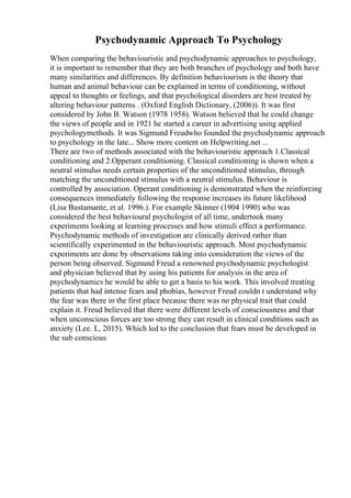 Psychodynamic Approach To Psychology
When comparing the behaviouristic and psychodynamic approaches to psychology,
it is important to remember that they are both branches of psychology and both have
many similarities and differences. By definition behaviourism is the theory that
human and animal behaviour can be explained in terms of conditioning, without
appeal to thoughts or feelings, and that psychological disorders are best treated by
altering behaviour patterns . (Oxford English Dictionary, (2006)). It was first
considered by John B. Watson (1978 1958). Watson believed that he could change
the views of people and in 1921 he started a career in advertising using applied
psychologymethods. It was Sigmund Freudwho founded the psychodynamic approach
to psychology in the late... Show more content on Helpwriting.net ...
There are two of methods associated with the behaviouristic approach 1.Classical
conditioning and 2.Opperant conditioning. Classical conditioning is shown when a
neutral stimulus needs certain properties of the unconditioned stimulus, through
matching the unconditioned stimulus with a neutral stimulus. Behaviour is
controlled by association. Operant conditioning is demonstrated when the reinforcing
consequences immediately following the response increases its future likelihood
(Lisa Bustamante, et al. 1996.). For example Skinner (1904 1990) who was
considered the best behavioural psychologist of all time, undertook many
experiments looking at learning processes and how stimuli effect a performance.
Psychodynamic methods of investigation are clinically derived rather than
scientifically experimented in the behaviouristic approach. Most psychodynamic
experiments are done by observations taking into consideration the views of the
person being observed. Sigmund Freud a renowned psychodynamic psychologist
and physician believed that by using his patients for analysis in the area of
psychodynamics he would be able to get a basis to his work. This involved treating
patients that had intense fears and phobias, however Freud couldn t understand why
the fear was there in the first place because there was no physical trait that could
explain it. Freud believed that there were different levels of consciousness and that
when unconscious forces are too strong they can result in clinical conditions such as
anxiety (Lee. L, 2015). Which led to the conclusion that fears must be developed in
the sub conscious
 