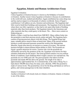 Egyptian, Islamic and Roman Architecture Essay
Egyptian Civilization:
I chose Egyptian civilization because it s known as the birthplace of modern
civilization. Another reason I chose Egyptian civilization is because its contributions
to the world still seen, studied and absorbers. Egypt contribution has come along way
and has mad an impact in on thousands of cultures worldwide. Some of Egypt s
contributions I will address are arts, literature and architecture. The Egyptians had
little wood to build their buildings and monuments. The Egyptians lived in the desert
where there was little vegetation, so they had to rely upon other kinds of building
materials other than forest products. The Egyptians turned to the limestones and
other materials that they could quarry in the desert. The ... Show more content on
Helpwriting.net ...
Khafre s Father s tomb has been dated from 2600 BCE. Many robbers broke into
the pyramids to steal their precious jewels, potter and gold. The Egyptians had a
custom of burying precious objects with their Kings. The Egyptian Kings had
many valuable pieces stored in them at burial time. Many of the ancient artifacts
belong to world renowned museums around the world as the Metropolitan
Museum. Egypt relies heavily on tourism as a means of revenue. The tourism
business brought in almost thirteen billion dollars in 2010. The Pyramids are
Egypt s greatest attraction for tourist. Tourists who visit the pyramids are
emotionally moved by the greatness of the site. Egyptians were known for their
relentless dedication for the project. The Great pyramid contains over two million
blocks of sandstone. Each sandstone block weighs a massive two and half ton. The
pyramids are over 4500 years old. The great pyramid is the tallest of all the
pyramids and stands 480 feet above the ground. The length of its sides is
approximately eight hundred feet. It is estimated that, at the order of King Tut, it
kept almost 100,000 slaves busy for many years. (Kristek, 1998) The pyramid is
made of various levels. The pyramid has a level for the King and Queen as well as a
gallery, and various passageways to the inner chambers.
Islamic Civilization:
Another civilization I will closely look at is Islamic civilization. Islamic civilization
is one of the oldest,
 