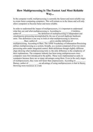 How Multiprocessing Is The Fastest And Most Reliable
Way...
In the computer world, multiprocessing is currently the fastest and most reliable way
to create faster computing computers. This will remain so in the future and will only
allow computers to become faster and more reliable.
In order to understand the impact of multiprocessors, it is important to understand
what they are and what multiprocessing is. According to _________ Critcklow,
author of _______________, the definition of multiprocessing is independent and
simultaneous processing accomplished by the use of several duplicate hardware
units. This definition is one way to look at what multiprocessing is; however,
__________ Baer, author of ___________, gives another definition of
multiprocessing. According to Baer, The ANSI Vocabulary of Information Processing
defines multiprocessing as a system, broadly, as a system composed of two (or more)
processing units under integrated control. Both definitions though slightly different
align showing what multiprocessing truly is; the only difference is the complexity of
their explanations. The computer industry has been using multiprocessors since
computers were first introduced to the public. These were implemented so early in
computers because there are so many advantages using them. Even in the early stages
of multiprocessors, they were still faster than uniprocessors. According to _________
Barney, author of _________, an advantage of using multiprocessors is that in theory,
throwing more resources at a task
 