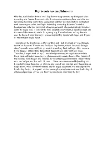Boy Scouts Accomplishments
One day, adult leaders from a local Boy Scouts troop came to my first grade class
recruiting new Scouts. I remember the Scoutmaster mentioning how much fun and
rewarding Scouting can be for a young man and they also talked about the highest
rank in the organization, the Eagle. According to the Boy Scouts of America
headquarters, only four percent of all registered youth who participates in Scouting
earns the Eagle rank. It s one of the most coveted achievement, a Scout can seek and
the most difficult one to attain. As a young boy, I loved animals and my favorite
one, the Eagle. I knew that day; I wanted to join Boy Scouts with hopes and dreams
of becoming an Eagle Scout.
The motto of the Cub Scouts is Do your Best and I did. I worked my way through,
from Cub Scouts to Webelos and finally to Boy Scouts, where, I worked through
six of my ranks very swiftly to get started toward my Trail to Eagle. After my new
Scout badge, I obtained my Tenderfoot, Second Class and First Class ranks.
Therefore, I began work on my 21 merit badges that are pre requisite toward the
Eagle rank and furthermore, twelve plus community service hours. After I acquired
the required merit badges and finished my volunteering commitment, I received my
next two badges, the Star and Life rank. ... Show more content on Helpwriting.net ...
I couldn t believe through a lot of sweat and tears, I was one step away becoming an
Eagle Scout. What stood between me and the Eagle Scout rank was the Eagle Scout
Leadership Project. A project I needed to complete which demonstrated leadership of
others and provided service to a deserving institution other than the Boy
 