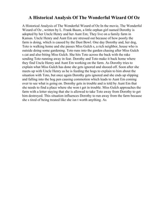 A Historical Analysis Of The Wonderful Wizard Of Oz
A Historical Analysis of The Wonderful Wizard of Oz In the movie, The Wonderful
Wizard of Oz , written by L. Frank Baum, a little orphan girl named Dorothy is
adopted by her Uncle Henry and her Aunt Em; They live on a family farm in
Kansas. Uncle Henry and Aunt Em are stressed out because of how poorly the
farm is doing, which is caused by the Dust Bowl. One day Dorothy and, her dog,
Toto is walking home and she passes Miss Gulch s, a rich neighbor, house who is
outside doing some gardening. Toto runs into the garden chasing after Miss Gulch
s cat and also biting Miss Gulch. She hits Toto across the back with the rake
sending Toto running away in fear. Dorothy and Toto make it back home where
they find Uncle Henry and Aunt Em working on the farm. As Dorothy tries to
explain what Miss Gulch has done she gets ignored and shooed off. Soon after she
meets up with Uncle Henry as he is feeding the hogs to explain to him about the
situation with Toto, but once again Dorothy gets ignored and she ends up slipping
and falling into the hog pen causing commotion which leads to Aunt Em coming
over to see what is going on. Dorothy gets in trouble and is told by Aunt Em that
she needs to find a place where she won t get in trouble. Miss Gulch approaches the
farm with a letter staying that she is allowed to take Toto away from Dorothy to get
him destroyed. This situation influences Dorothy to run away from the farm because
she s tired of being treated like she isn t worth anything. As
 