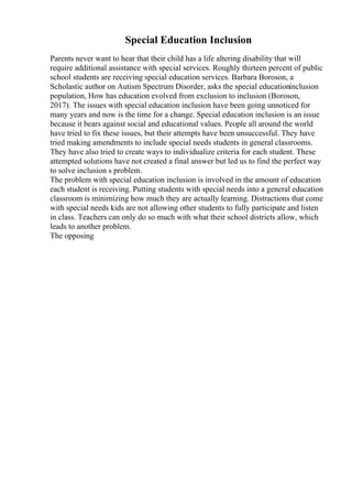 Special Education Inclusion
Parents never want to hear that their child has a life altering disability that will
require additional assistance with special services. Roughly thirteen percent of public
school students are receiving special education services. Barbara Boroson, a
Scholastic author on Autism Spectrum Disorder, asks the special educationinclusion
population, How has education evolved from exclusion to inclusion (Boroson,
2017). The issues with special education inclusion have been going unnoticed for
many years and now is the time for a change. Special education inclusion is an issue
because it bears against social and educational values. People all around the world
have tried to fix these issues, but their attempts have been unsuccessful. They have
tried making amendments to include special needs students in general classrooms.
They have also tried to create ways to individualize criteria for each student. These
attempted solutions have not created a final answer but led us to find the perfect way
to solve inclusion s problem.
The problem with special education inclusion is involved in the amount of education
each student is receiving. Putting students with special needs into a general education
classroom is minimizing how much they are actually learning. Distractions that come
with special needs kids are not allowing other students to fully participate and listen
in class. Teachers can only do so much with what their school districts allow, which
leads to another problem.
The opposing
 