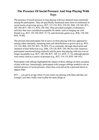 The Presence Of Social Pressure And Stop Playing With
Toys
The presence of social pressure to stop playing with toys featured most commonly
among the participants. They all specifically mentioned some form of conformity to
social norms of growing up (e.g., R27, 151 152; R33, 238 241; R46, 158 160; R51,
302 304; R57, 108 111; R59, 144 146). They provided examples of alternative
activities that were considered acceptable for adults, such as hanging out with
friends (e.g., R27, 103 104; R59, 72 73), and electronic games (e.g., R46, 158 160;
R59, 79 80).
The pressure that participants felt to move on from playing with toys appeared to
emerge either internally, stemming from self identification as grown up (e.g., R33,
121 123; R46, 254 255; R51, 79; R59, 55) or externally, through observation and
imitation of peer behaviour (e.g., R46, 124 126; R59, 144 146) In a few instances,
participants mentioned being explicitly told by peers that playing with toys was no
longer acceptable (e.g., R27, 188 190; R57, 108 111; R59, 71 72), although parents
were rarely cited as a source of pressure (e.g., R57, 114 115; R59, 140 143).
Participants with siblings highlighted the impact of these siblings on their cessation
of play with toys. Interestingly, participants with younger siblings tended to cite an
internal process of social pressure, where they were driven by a personal desire to
appear older:
R27: ... you get to an age where if your sisters are playing with them and they are
younger, you don t really want to play the same things as
 