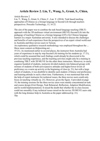 Article Review 2. Lin, T., Wang, S., Grant, S., Chien,
Article Review 2
Lin, T., Wang, S., Grant, S., Chien, C., Lan. Y. (2014). Task based teaching
approaches of Chinese as a foreign language in Second Life through teachers
perspectives. Procedia Technology, 13, 16 22.
The aim of the paper was to combine the task based language teaching (TBLT)
approach with the 3D multiuser virtual environment (MUVE) Second Life into the
pedagogy of teaching Chinese as a foreign language (CFL) for Chinese language
learners in a major Australian university. It also intended to discuss the challenges
and benefits of such experience from the perspectives of an expert virtual world user
in Australia and three novice users in Taiwan.
An exploratory qualitative research methodology was employed throughout the ...
Show more content on Helpwriting.net ...
19 21). As mentioned earlier in several places, the instructor from Australia had
years of experience in step by step Second Life training for his students (p. 17 21),
which could be assumed that such findings could already be discovered in his
previous teaching experience, and the teaching activities might only be a training in
combining TBLT with 3D MUVE for the other three instructors. Moreover, to easily
organize hundred of students, instructor divided students into balanced groups with
mixture of students of both active/passive attitudes and higher/lower levels of
proficiency as a warm up activity at the beginning of class (p. 21), but with a large
cohort of students, it was doubtful to identify each student s Chinese oral proficiency
and learning attitude in such a short time. Furthermore, it was mentioned that with
the help of expert instructor for technical issues, the three novice users could only
focus on teaching virtually (p. 21). However, given the figure. 4 provided on page
18, the training sessions for the three novice users were mainly concentrated on task
and course design (Unit Design, Task Rehearsal, Reflection, Adaption Modification,
and In world Implementation). It raised the doubt that whether the in class lessons
could run smoothly if any technical issues raised on the novice 3D MUVE users side
with the long distance help in Australia as the paper addressed (p. 21).
The
 
