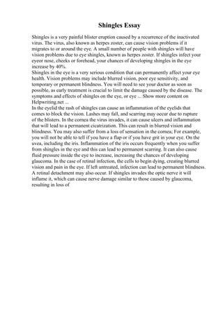 Shingles Essay
Shingles is a very painful blister eruption caused by a recurrence of the inactivated
virus. The virus, also known as herpes zoster, can cause vision problems if it
migrates to or around the eye. A small number of people with shingles will have
vision problems due to eye shingles, known as herpes zoster. If shingles infect your
eyeor nose, cheeks or forehead, your chances of developing shingles in the eye
increase by 40%.
Shingles in the eye is a very serious condition that can permanently affect your eye
health. Vision problems may include blurred vision, poor eye sensitivity, and
temporary or permanent blindness. You will need to see your doctor as soon as
possible, as early treatment is crucial to limit the damage caused by the disease. The
symptoms and effects of shingles on the eye, or eye ... Show more content on
Helpwriting.net ...
In the eyelid the rash of shingles can cause an inflammation of the eyelids that
comes to block the vision. Lashes may fall, and scarring may occur due to rupture
of the blisters. In the cornea the virus invades, it can cause ulcers and inflammation
that will lead to a permanent cicatrization. This can result in blurred vision and
blindness. You may also suffer from a loss of sensation in the cornea; For example,
you will not be able to tell if you have a flap or if you have grit in your eye. On the
uvea, including the iris. Inflammation of the iris occurs frequently when you suffer
from shingles in the eye and this can lead to permanent scarring. It can also cause
fluid pressure inside the eye to increase, increasing the chances of developing
glaucoma. In the case of retinal infection, the cells to begin dying, creating blurred
vision and pain in the eye. If left untreated, infection can lead to permanent blindness.
A retinal detachment may also occur. If shingles invades the optic nerve it will
inflame it, which can cause nerve damage similar to those caused by glaucoma,
resulting in loss of
 