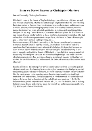 Essay on Doctor Faustus by Christopher Marlowe
Doctor Faustus by Christopher Marlowe
Elizabeth I came to the throne of England during a time of intense religious turmoil
and political uncertainty. By the end of her reign, England stood as the first officially
Protestant nation in Europe; however, tensions between Protestants and the repressed
Catholic minority continued to plague the nation. Much of the literature produced
during the time of her reign reflected sensitivities to religion and resulting political
intrigues. In his play Doctor Faustus, Christopher Marlowe places the title character
in a power struggle similar in form to those conflicts dominating Elizabethan life. Yet
rather than a battle among courtiers for royal favor, the battle in Doctor Faustus pits
god ... Show more content on Helpwriting.net ...
In the same respect, Elizabeth s ascension to the throne created royal pressure on
Catholics. Some Catholics fled the country, while others plotted from within to
overthrow her Protestant reign and reinstate Catholicism. Religion had become an
issue of royal decree and the source of political intrigue, linked inexorably to the
power struggles and political threats of Elizabeth s reign. Political success rested not
necessarily with religious devotion but with choosing the right side under the label
of religious conviction. Just as religion became a matter of superior political power,
so does the battle between God and the devil for Doctor Faustus soul become an issue
of power.
Faustus ambitious desire for power drives him to turn away from God in his pursuit
of necromantic arts. In choosing between the righteous course that God presents and
the damning course offered by the devil, he most carefully considers which will offer
him the most power. In the opening scene, Faustus examines the merits of logic,
medicine, law, and divinity, studies acceptable in service to God. He dismisses each
in turn, declaring that he has attained the end of logic and medicine (1.1.10). He
believes that a greater subject fitteth Faustus wit (1.1.11). For Faustus, law is nothing
but mercenary drudge and external trash, far beneath his ambitious purposes (1.1.34,
35). While each of these dismissals
 