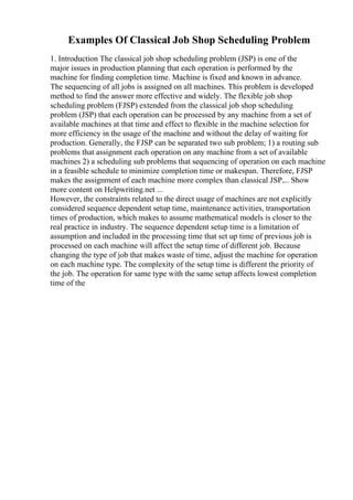 Examples Of Classical Job Shop Scheduling Problem
1. Introduction The classical job shop scheduling problem (JSP) is one of the
major issues in production planning that each operation is performed by the
machine for finding completion time. Machine is fixed and known in advance.
The sequencing of all jobs is assigned on all machines. This problem is developed
method to find the answer more effective and widely. The flexible job shop
scheduling problem (FJSP) extended from the classical job shop scheduling
problem (JSP) that each operation can be processed by any machine from a set of
available machines at that time and effect to flexible in the machine selection for
more efficiency in the usage of the machine and without the delay of waiting for
production. Generally, the FJSP can be separated two sub problem; 1) a routing sub
problems that assignment each operation on any machine from a set of available
machines 2) a scheduling sub problems that sequencing of operation on each machine
in a feasible schedule to minimize completion time or makespan. Therefore, FJSP
makes the assignment of each machine more complex than classical JSP.... Show
more content on Helpwriting.net ...
However, the constraints related to the direct usage of machines are not explicitly
considered sequence dependent setup time, maintenance activities, transportation
times of production, which makes to assume mathematical models is closer to the
real practice in industry. The sequence dependent setup time is a limitation of
assumption and included in the processing time that set up time of previous job is
processed on each machine will affect the setup time of different job. Because
changing the type of job that makes waste of time, adjust the machine for operation
on each machine type. The complexity of the setup time is different the priority of
the job. The operation for same type with the same setup affects lowest completion
time of the
 