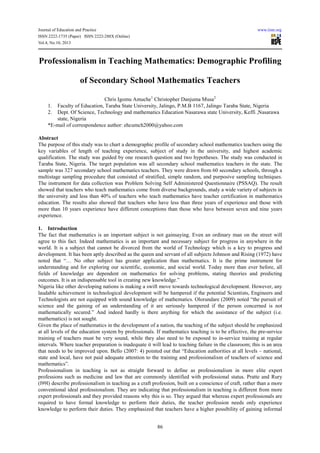 Journal of Education and Practice www.iiste.org
ISSN 2222-1735 (Paper) ISSN 2222-288X (Online)
Vol.4, No.10, 2013
86
Professionalism in Teaching Mathematics: Demographic Profiling
of Secondary School Mathematics Teachers
Chris Igomu Amuche1
Christopher Danjuma Musa2
1. Faculty of Education, Taraba State University, Jalingo, P.M.B 1167, Jalingo Taraba State, Nigeria
2. Dept. Of Science, Technology and mathematics Education Nasarawa state University, Keffi ,Nasarawa
state, Nigeria
*E-mail of correspondence author: ehcumch2000@yahoo.com
Abstract
The purpose of this study was to chart a demographic profile of secondary school mathematics teachers using the
key variables of length of teaching experience, subject of study in the university, and highest academic
qualification. The study was guided by one research question and two hypotheses. The study was conducted in
Taraba State, Nigeria. The target population was all secondary school mathematics teachers in the state. The
sample was 327 secondary school mathematics teachers. They were drawn from 60 secondary schools, through a
multistage sampling procedure that consisted of stratified, simple random, and purposive sampling techniques.
The instrument for data collection was Problem Solving Self Administered Questionnaire (PSSAQ). The result
showed that teachers who teach mathematics come from diverse backgrounds, study a wide variety of subjects in
the university and less than 40% of teachers who teach mathematics have teacher certification in mathematics
education. The results also showed that teachers who have less than three years of experience and those with
more than 10 years experience have different conceptions than those who have between seven and nine years
experience.
1. Introduction
The fact that mathematics is an important subject is not gainsaying. Even an ordinary man on the street will
agree to this fact. Indeed mathematics is an important and necessary subject for progress in anywhere in the
world. It is a subject that cannot be divorced from the world of Technology which is a key to progress and
development. It has been aptly described as the queen and servant of all subjects Johnson and Rising (1972) have
noted that “… No other subject has greater application than mathematics. It is the prime instrument for
understanding and for exploring our scientific, economic, and social world. Today more than ever before, all
fields of knowledge are dependent on mathematics for solving problems, stating theories and predicting
outcomes. It is an indispensable tool in creating new knowledge.”
Nigeria like other developing nations is making a swift move towards technological development. However, any
laudable achievement in technological development will be hampered if the potential Scientists, Engineers and
Technologists are not equipped with sound knowledge of mathematics. Olorundare (2009) noted “the pursuit of
science and the gaining of an understanding of it are seriously hampered if the person concerned is not
mathematically secured.” And indeed hardly is there anything for which the assistance of the subject (i.e.
mathematics) is not sought.
Given the place of mathematics in the development of a nation, the teaching of the subject should be emphasized
at all levels of the education system by professionals. If mathematics teaching is to be effective, the pre-service
training of teachers must be very sound, while they also need to be exposed to in-service training at regular
intervals. Where teacher preparation is inadequate it will lead to teaching failure in the classroom; this is an area
that needs to be improved upon. Bello (2007: 4) pointed out that “Education authorities at all levels – national,
state and local, have not paid adequate attention to the training and professionalism of teachers of science and
mathematics”.
Professionalism in teaching is not as straight forward to define as professionalism in more elite expert
professions such as medicine and law that are commonly identified with professional status. Pratte and Rury
(l99l) describe professionalism in teaching as a craft profession, built on a conscience of craft, rather than a more
conventional ideal professionalism. They are indicating that professionalism in teaching is different from more
expert professionals and they provided reasons why this is so. They argued that whereas expert professionals are
required to have formal knowledge to perform their duties, the teacher profession needs only experience
knowledge to perform their duties. They emphasized that teachers have a higher possibility of gaining informal
 