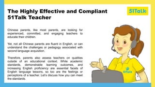 The Highly Effective and Compliant
51Talk Teacher
Chinese parents, like most parents, are looking for
experienced, committed, and engaging teachers to
educate their children.
Yet, not all Chinese parents are fluent in English, or can
understand the challenges or pedagogy associated with
second language acquisition.
Therefore, parents also assess teachers on qualities
outside of an educational context. While academic
standards, demonstrable learning outcomes, and
increasing English proficiency are essential facets of
English language lessons, so too are the feelings or
perceptions of a teacher. Let’s discuss how you can meet
the standards.
 