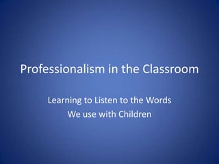 Professionalism in the Classroom Learning to Listen to the Words  We use with Children 