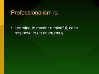 Professionalism is:
• Learning to master a mindful, calm
response to an emergency
 
